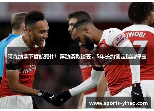 阿森纳拿下哲凯赖什！浮动条款谈妥，5年长约锁定瑞典锋霸